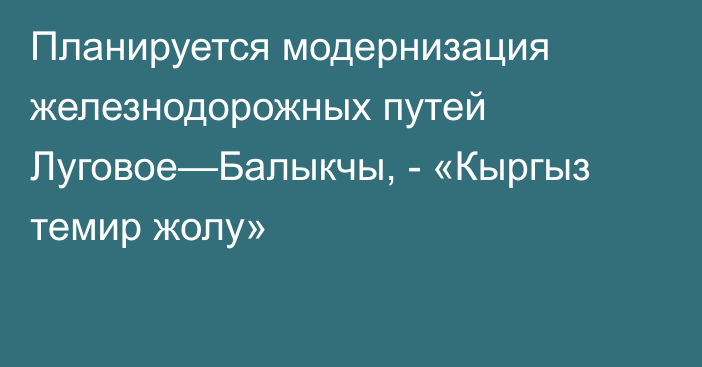 Планируется модернизация  железнодорожных путей Луговое—Балыкчы, - «Кыргыз темир жолу»