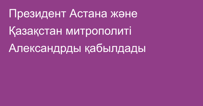 Президент Астана және Қазақстан митрополиті Александрды қабылдады