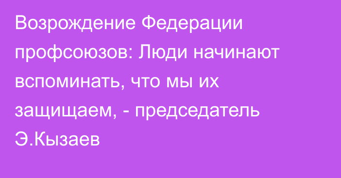 Возрождение Федерации профсоюзов: Люди начинают вспоминать, что мы их защищаем, - председатель Э.Кызаев