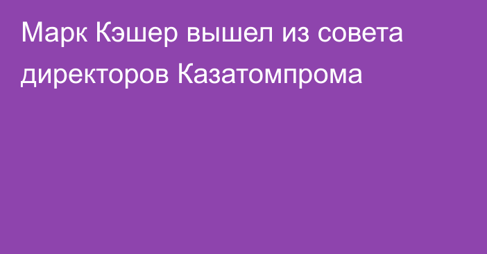 Марк Кэшер вышел из совета директоров Казатомпрома