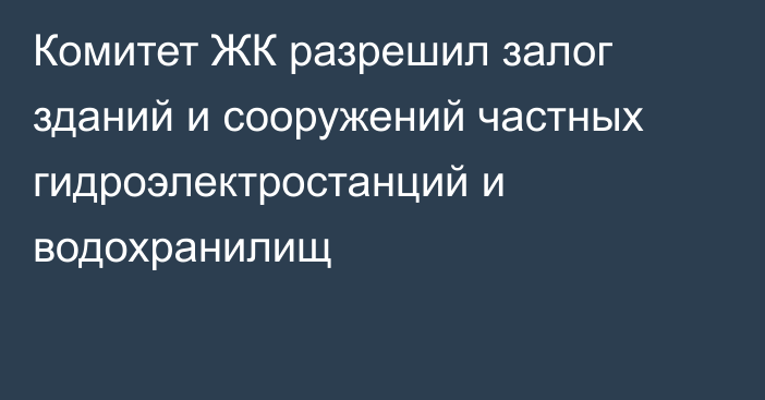 Комитет ЖК разрешил залог зданий и сооружений частных гидроэлектростанций и водохранилищ