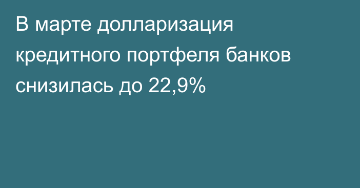 В марте долларизация кредитного портфеля банков снизилась до 22,9%