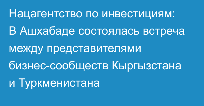 Нацагентство по инвестициям: В Ашхабаде состоялась встреча между представителями бизнес-сообществ Кыргызстана и Туркменистана