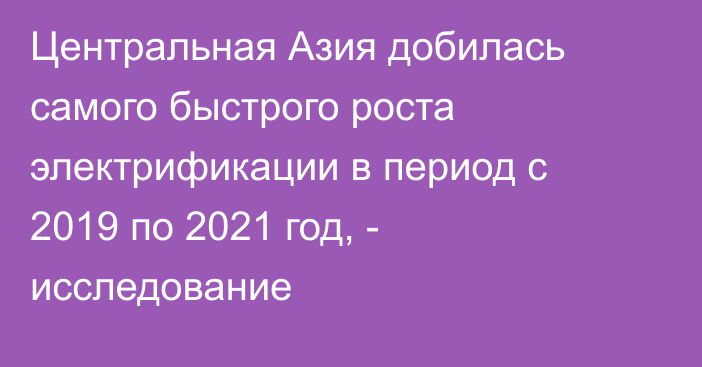 Центральная Азия добилась самого быстрого роста электрификации в период с 2019 по 2021 год, - исследование