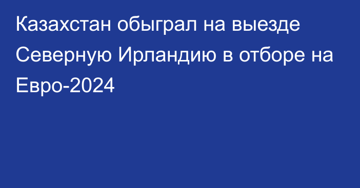 Казахстан обыграл на выезде Северную Ирландию в отборе на Евро-2024