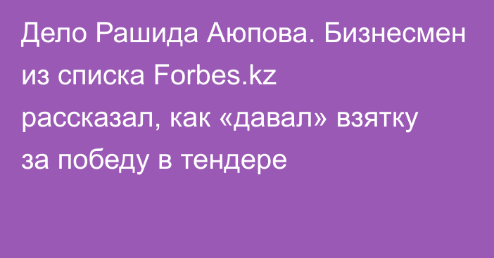 Дело Рашида Аюпова. Бизнесмен из списка Forbes.kz рассказал, как «давал» взятку за победу в тендере