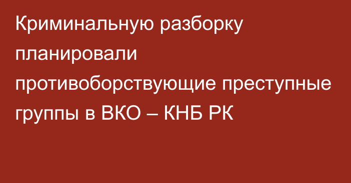 Криминальную разборку планировали противоборствующие преступные группы в ВКО – КНБ РК