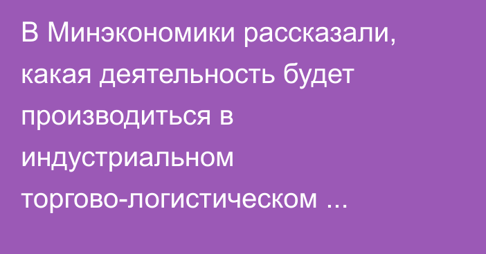 В Минэкономики рассказали, какая деятельность будет производиться в индустриальном торгово-логистическом комплексе на границе с Казахстаном