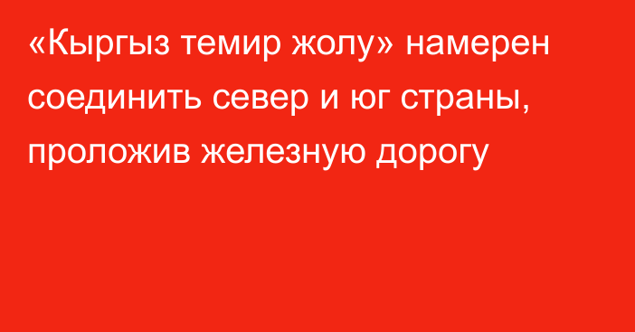 «Кыргыз темир жолу» намерен соединить север и юг страны, проложив железную дорогу