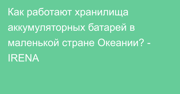 Как работают хранилища аккумуляторных батарей в маленькой стране Океании? - IRENA