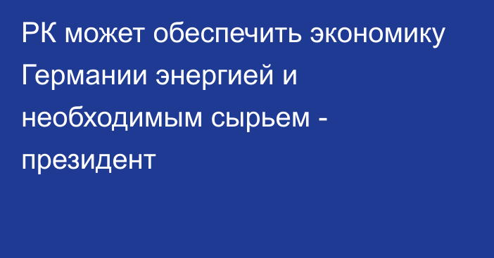 РК может обеспечить экономику Германии энергией и необходимым сырьем - президент