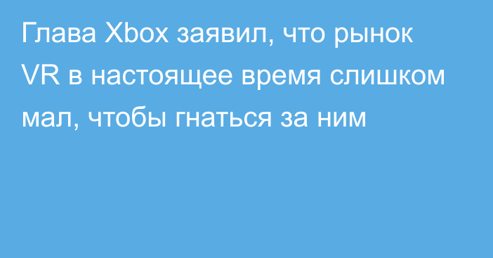 Глава Xbox заявил, что рынок VR в настоящее время слишком мал, чтобы гнаться за ним