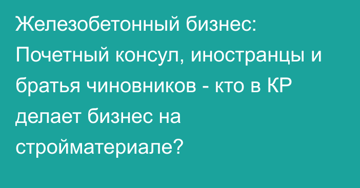 Железобетонный бизнес: Почетный консул, иностранцы и братья чиновников - кто в КР делает бизнес на стройматериале?