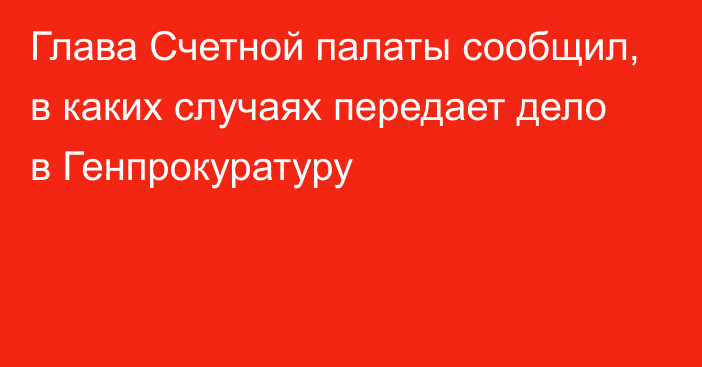 Глава Счетной палаты сообщил, в каких случаях передает дело в Генпрокуратуру