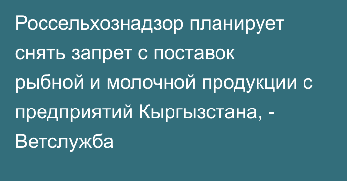 Россельхознадзор планирует снять запрет с поставок рыбной и молочной продукции с предприятий Кыргызстана, - Ветслужба