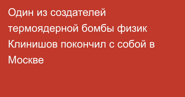 Один из создателей термоядерной бомбы физик Клинишов покончил с собой в Москве