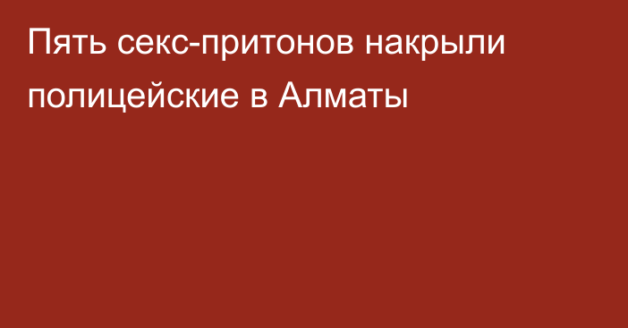 Пять секс-притонов накрыли полицейские в Алматы