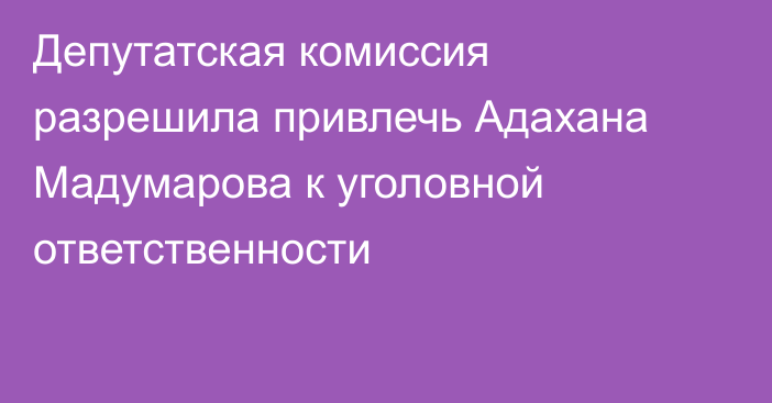 Депутатская комиссия разрешила привлечь Адахана Мадумарова к уголовной ответственности