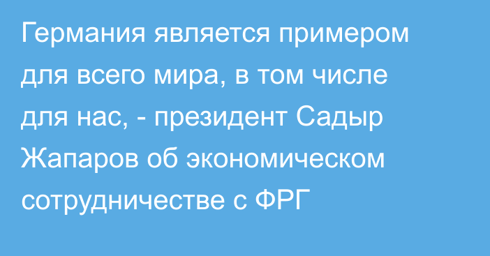 Германия является примером для всего мира, в том числе для нас, - президент Садыр Жапаров об экономическом сотрудничестве с ФРГ