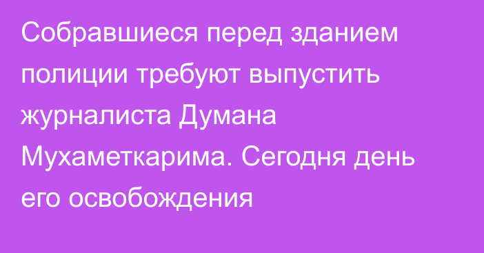 Собравшиеся перед зданием полиции требуют выпустить журналиста Думана Мухаметкарима. Сегодня день его освобождения