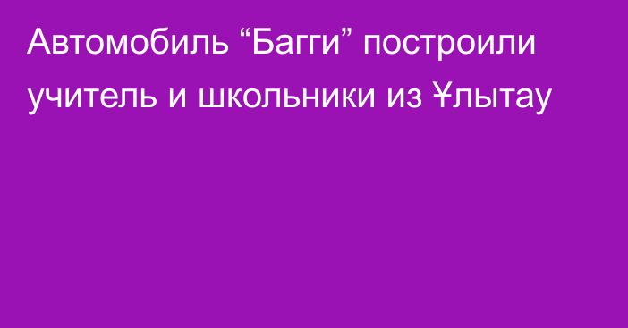 Автомобиль “Багги” построили учитель и школьники из Ұлытау