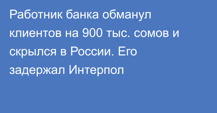 Работник банка обманул клиентов на 900 тыс. сомов и скрылся в России. Его задержал Интерпол