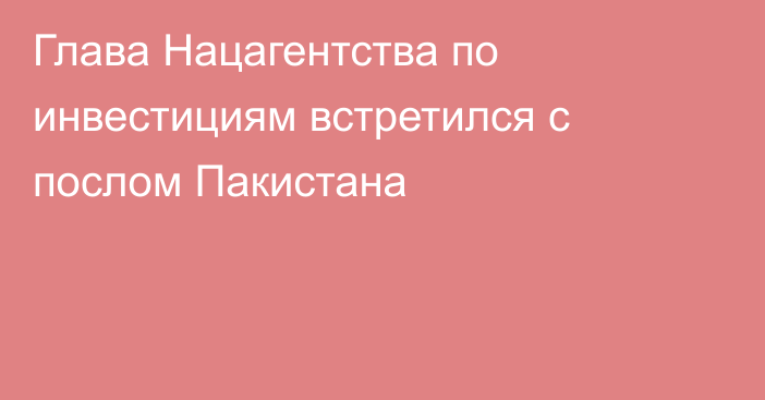 Глава Нацагентства по инвестициям встретился с послом Пакистана