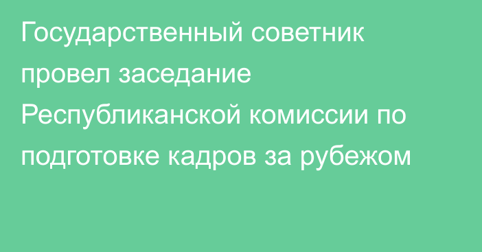 Государственный советник провел заседание Республиканской комиссии по подготовке кадров за рубежом