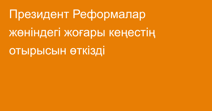 Президент Реформалар жөніндегі жоғары кеңестің отырысын өткізді