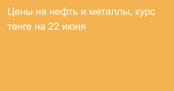 Цены на нефть и металлы, курс тенге на 22 июня