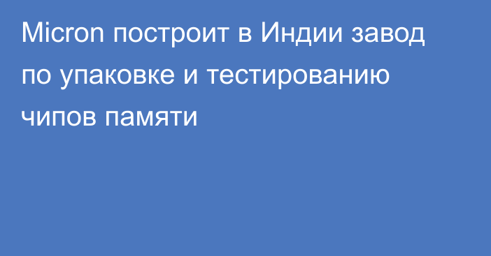 Micron построит в Индии завод по упаковке и тестированию чипов памяти