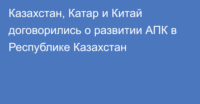 Казахстан, Катар и Китай договорились о развитии АПК в Республике Казахстан