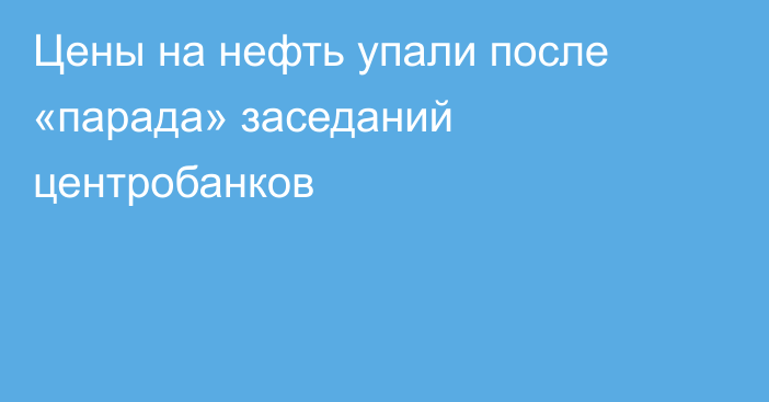 Цены на нефть упали после «парада» заседаний центробанков