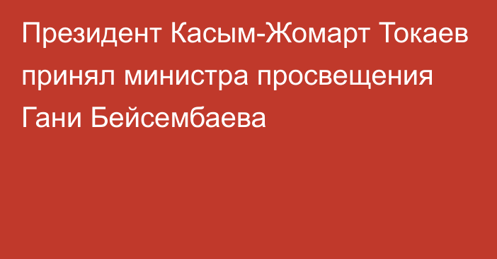 Президент Касым-Жомарт Токаев принял министра просвещения Гани Бейсембаева