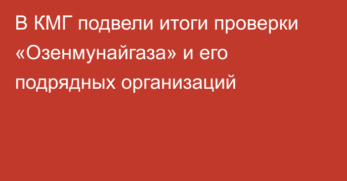 В КМГ подвели итоги проверки «Озенмунайгаза» и его подрядных организаций