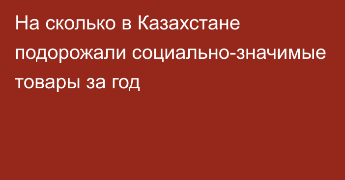 На сколько в Казахстане подорожали социально-значимые товары за год