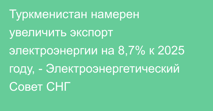 Туркменистан намерен увеличить экспорт электроэнергии на 8,7% к 2025 году, - Электроэнергетический Совет СНГ