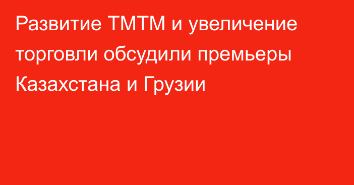 Развитие ТМТМ и увеличение торговли обсудили премьеры Казахстана и Грузии