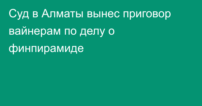 Суд в Алматы вынес приговор вайнерам по делу о финпирамиде