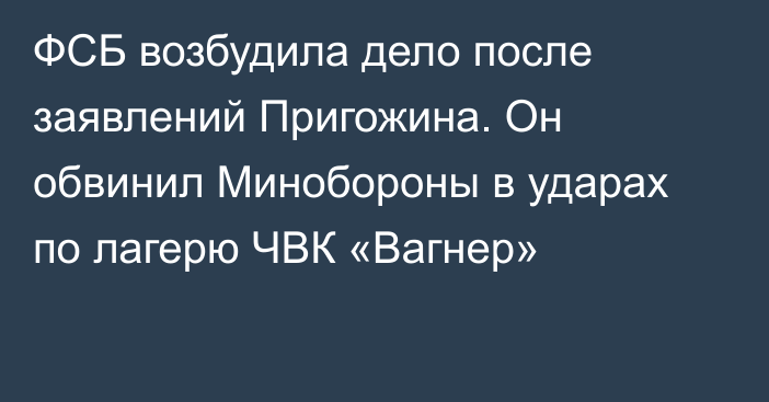 ФСБ возбудила дело после заявлений Пригожина. Он обвинил Минобороны в ударах по лагерю ЧВК «Вагнер»