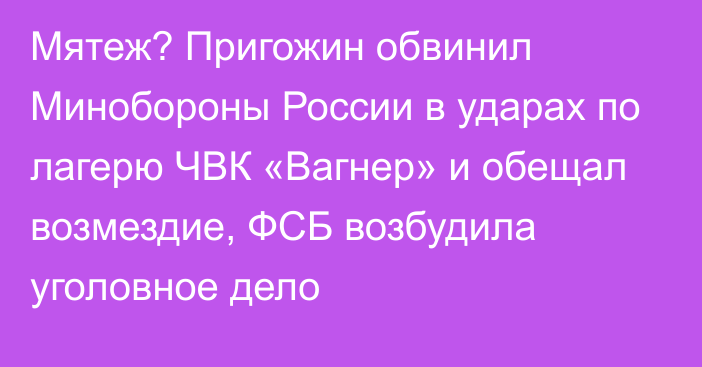 Мятеж? Пригожин обвинил Минобороны России в ударах по лагерю ЧВК «Вагнер» и обещал возмездие, ФСБ возбудила уголовное дело