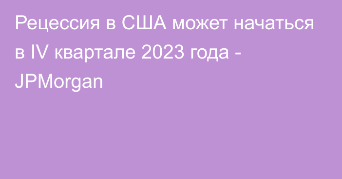 Рецессия в США может начаться в IV квартале 2023 года - JPMorgan