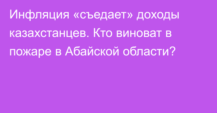 Инфляция «съедает» доходы казахстанцев. Кто виноват в пожаре в Абайской области?