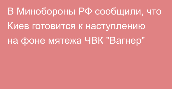 В Минобороны РФ сообщили, что Киев готовится к наступлению на фоне мятежа ЧВК 