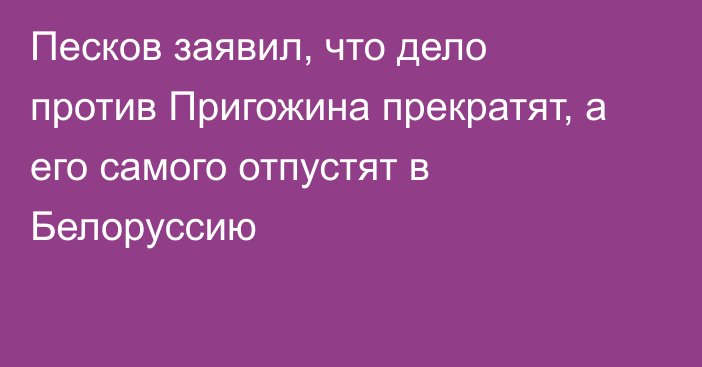 Песков заявил, что дело против Пригожина прекратят, а его самого отпустят в Белоруссию