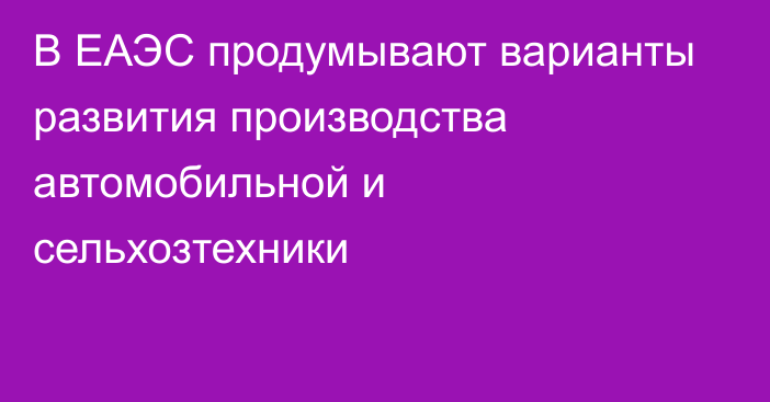 В ЕАЭС продумывают варианты развития производства автомобильной и сельхозтехники