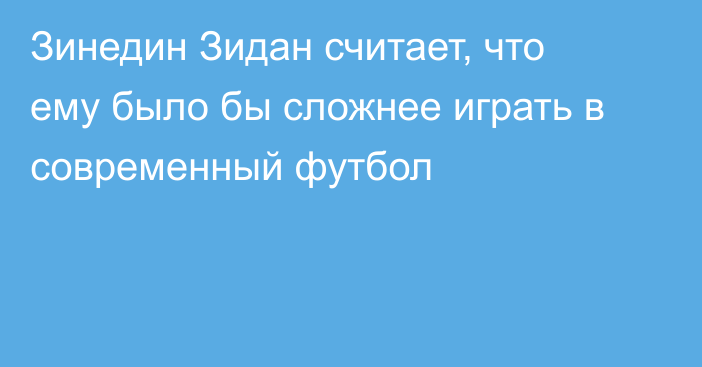 Зинедин Зидан считает, что ему было бы сложнее играть в современный футбол