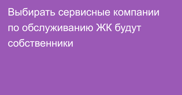 Выбирать сервисные компании по обслуживанию ЖК будут собственники