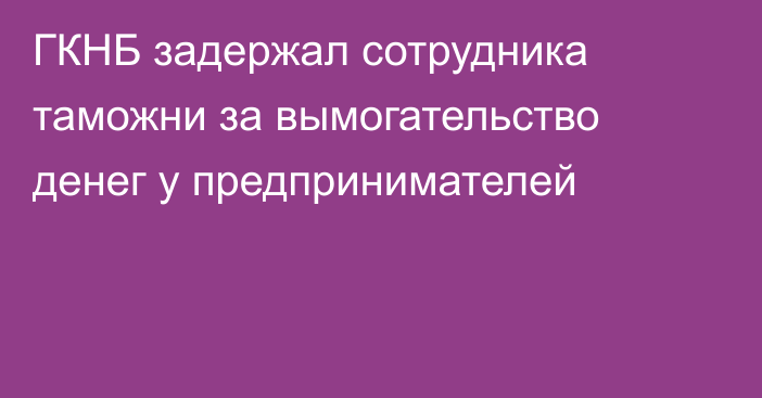 ГКНБ задержал сотрудника таможни за вымогательство денег у предпринимателей