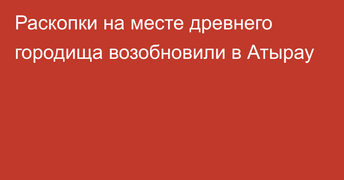 Раскопки на месте древнего городища возобновили в Атырау